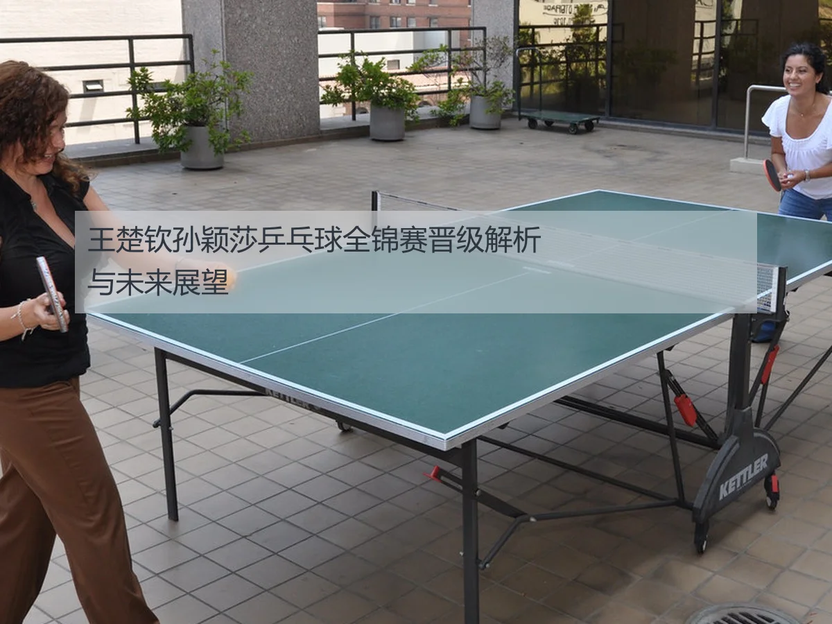 王楚钦孙颖莎乒乓球全锦赛晋级解析与未来展望